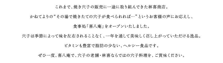 これまで、焼き穴子の販売に一途に取り組んできた林喜商店。かねてよりの”その場で焼きたての穴子がたべられれば…”というお客様の声にお応えし、食事処「喜八庵」をオープンいたしました。穴子は季節によって味を左右されることなく、一年を通して美味しく召し上がっていただける逸品。ビタミンも豊富で脂肪の少ない、ヘルシー食品です。ぜひ一度、喜八庵で、穴子の老舗・林喜ならでの穴子料理を、ご賞味ください。